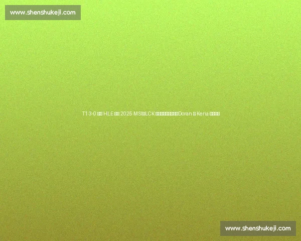 T1 3-0 横扫 HLE 晋级 2025 MSI：LCK 传奇终结宿敌压制，Doran 与 Keria 双核闪耀